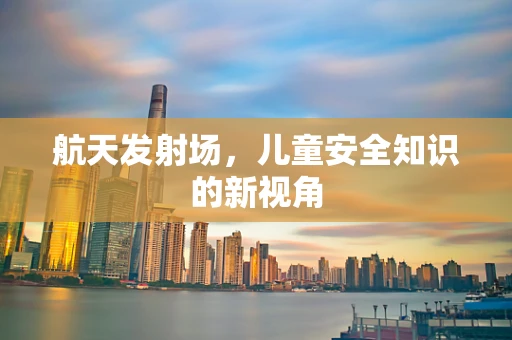 航天发射场，儿童安全知识的新视角