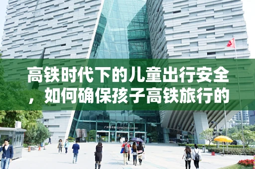 高铁时代下的儿童出行安全，如何确保孩子高铁旅行的健康与舒适？
