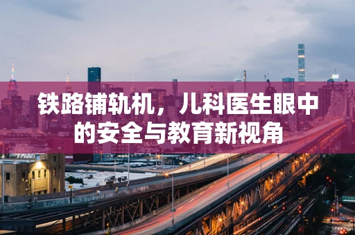 铁路铺轨机，儿科医生眼中的安全与教育新视角