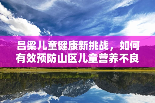 吕梁儿童健康新挑战，如何有效预防山区儿童营养不良？