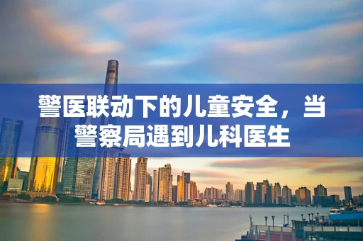 警医联动下的儿童安全，当警察局遇到儿科医生