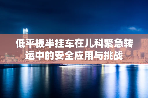 低平板半挂车在儿科紧急转运中的安全应用与挑战