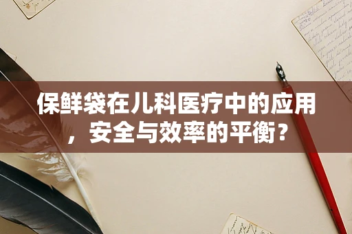 保鲜袋在儿科医疗中的应用，安全与效率的平衡？