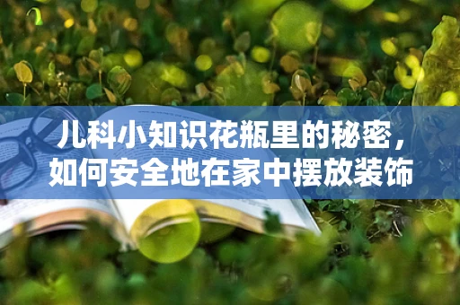 儿科小知识花瓶里的秘密，如何安全地在家中摆放装饰品？