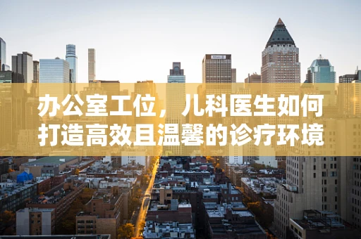 办公室工位，儿科医生如何打造高效且温馨的诊疗环境？