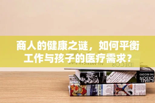 商人的健康之谜，如何平衡工作与孩子的医疗需求？