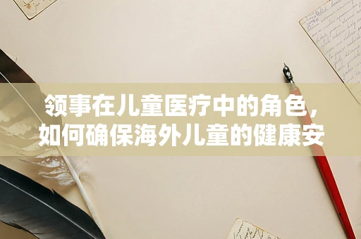领事在儿童医疗中的角色，如何确保海外儿童的健康安全？