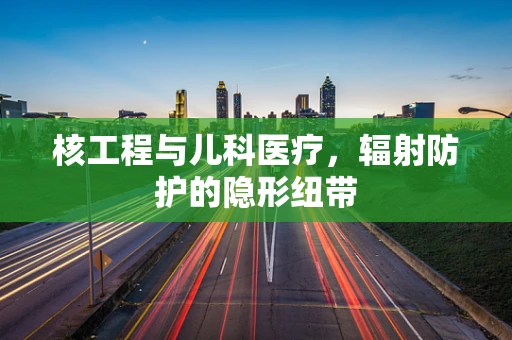 核工程与儿科医疗，辐射防护的隐形纽带