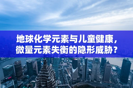 地球化学元素与儿童健康，微量元素失衡的隐形威胁？
