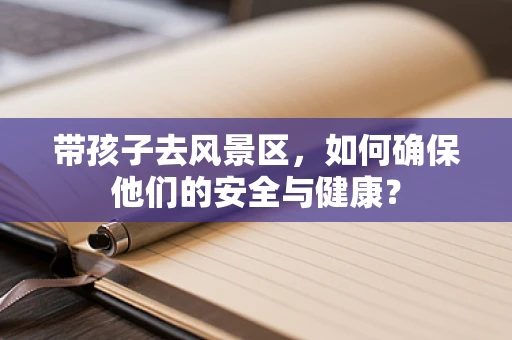 带孩子去风景区，如何确保他们的安全与健康？
