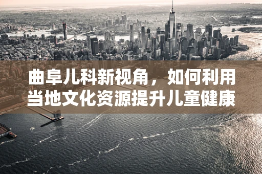 曲阜儿科新视角，如何利用当地文化资源提升儿童健康素养？