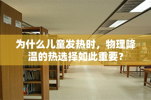 为什么儿童发热时，物理降温的热选择如此重要？