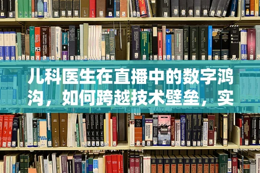 儿科医生在直播中的数字鸿沟，如何跨越技术壁垒，实现医疗知识普及？