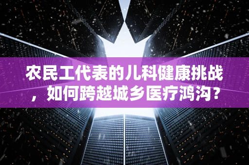 农民工代表的儿科健康挑战，如何跨越城乡医疗鸿沟？