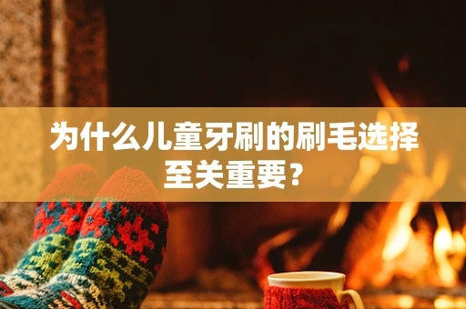 为什么儿童牙刷的刷毛选择至关重要？