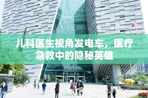 儿科医生视角发电车，医疗急救中的隐秘英雄