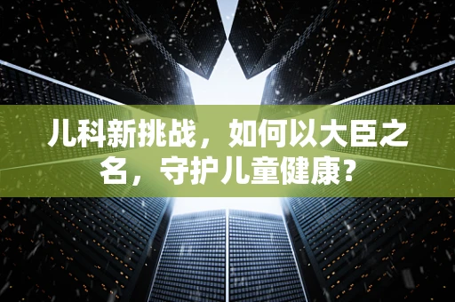 儿科新挑战，如何以大臣之名，守护儿童健康？