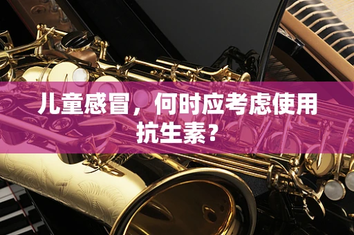 儿童感冒，何时应考虑使用抗生素？