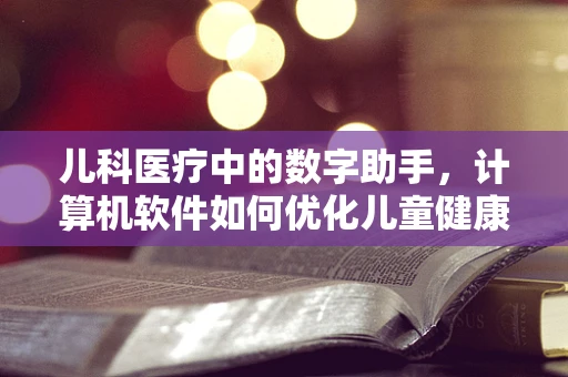 儿科医疗中的数字助手，计算机软件如何优化儿童健康管理？