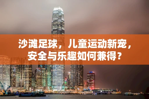 沙滩足球，儿童运动新宠，安全与乐趣如何兼得？