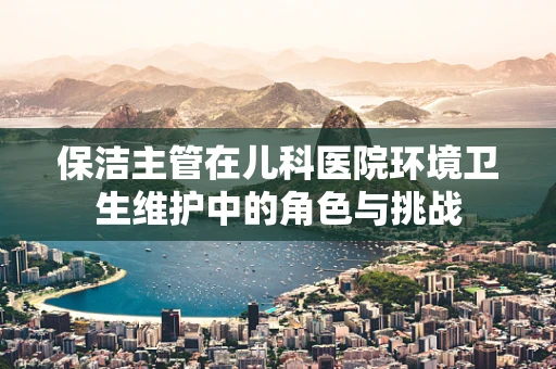 保洁主管在儿科医院环境卫生维护中的角色与挑战