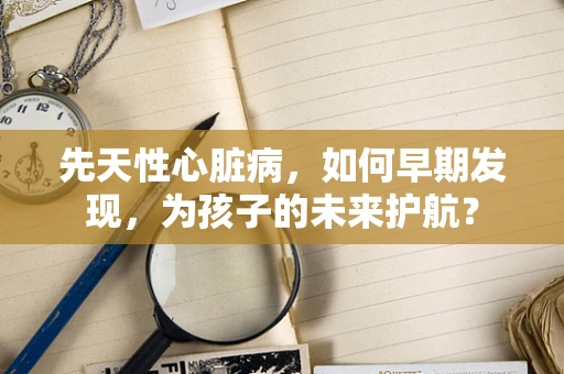 先天性心脏病，如何早期发现，为孩子的未来护航？