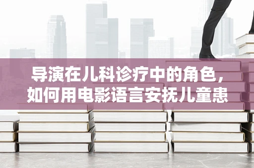 导演在儿科诊疗中的角色，如何用电影语言安抚儿童患者？