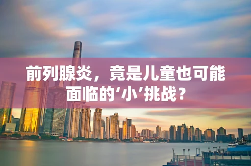 前列腺炎，竟是儿童也可能面临的‘小’挑战？