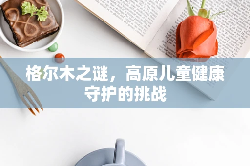 格尔木之谜，高原儿童健康守护的挑战