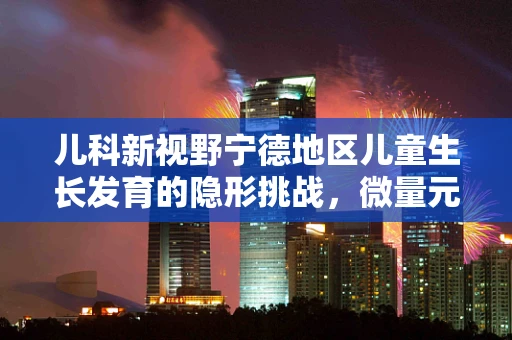 儿科新视野宁德地区儿童生长发育的隐形挑战，微量元素缺乏的微妙影响