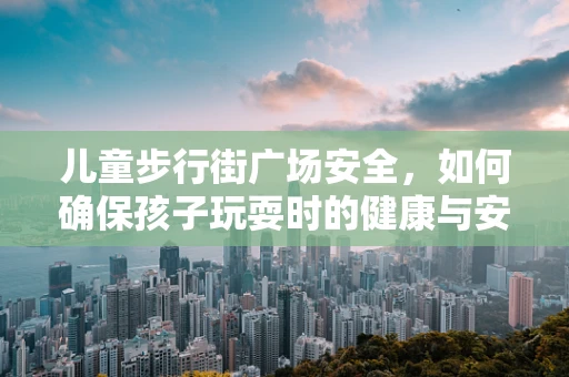儿童步行街广场安全，如何确保孩子玩耍时的健康与安全？