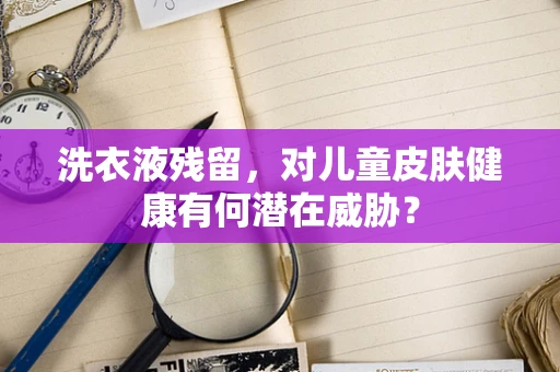 洗衣液残留，对儿童皮肤健康有何潜在威胁？