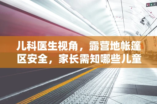 儿科医生视角，露营地帐篷区安全，家长需知哪些儿童健康隐患？