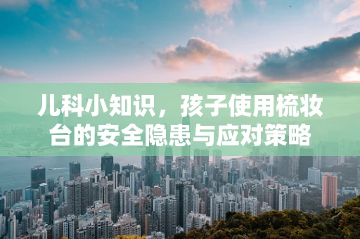 儿科小知识，孩子使用梳妆台的安全隐患与应对策略