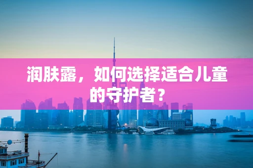 润肤露，如何选择适合儿童的守护者？