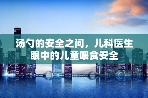 汤勺的安全之问，儿科医生眼中的儿童喂食安全