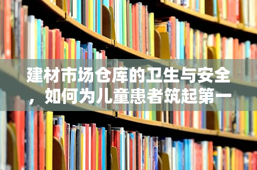建材市场仓库的卫生与安全，如何为儿童患者筑起第一道防线？