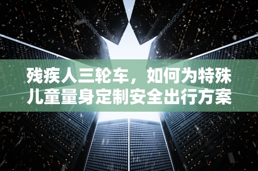 残疾人三轮车，如何为特殊儿童量身定制安全出行方案？