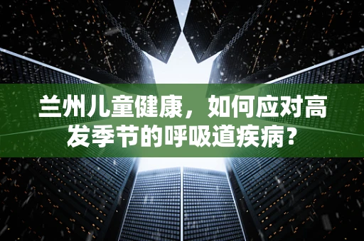 兰州儿童健康，如何应对高发季节的呼吸道疾病？