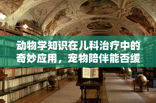 动物学知识在儿科治疗中的奇妙应用，宠物陪伴能否缓解儿童医院焦虑？