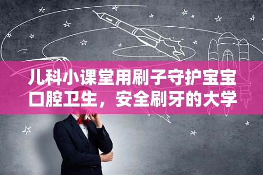 儿科小课堂用刷子守护宝宝口腔卫生，安全刷牙的大学问