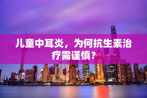 儿童中耳炎，为何抗生素治疗需谨慎？