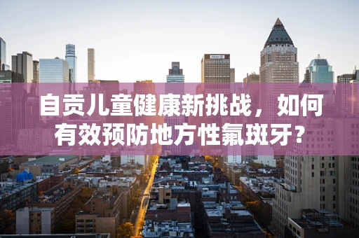 自贡儿童健康新挑战，如何有效预防地方性氟斑牙？