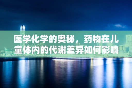 医学化学的奥秘，药物在儿童体内的代谢差异如何影响治疗效果？