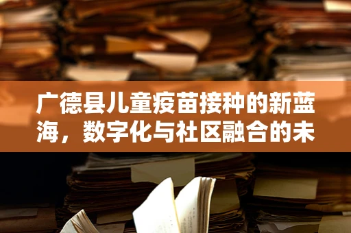 广德县儿童疫苗接种的新蓝海，数字化与社区融合的未来？