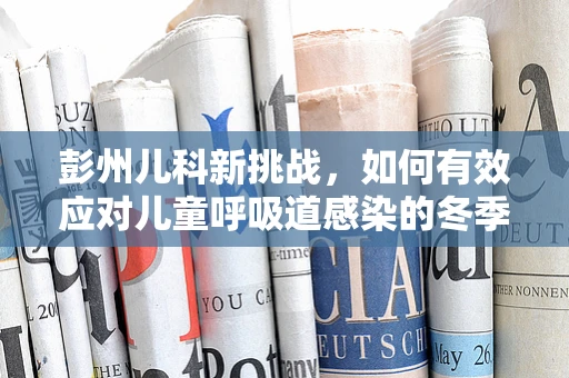 彭州儿科新挑战，如何有效应对儿童呼吸道感染的冬季高峰？