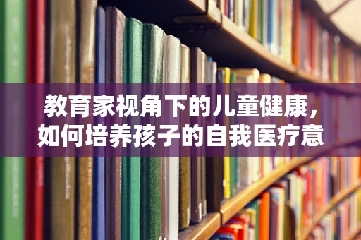 教育家视角下的儿童健康，如何培养孩子的自我医疗意识？