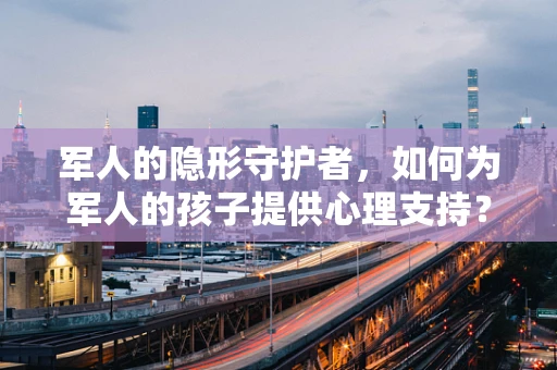 军人的隐形守护者，如何为军人的孩子提供心理支持？