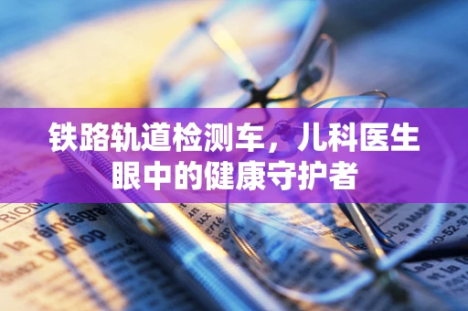 铁路轨道检测车，儿科医生眼中的健康守护者