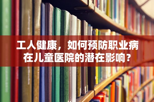 工人健康，如何预防职业病在儿童医院的潜在影响？